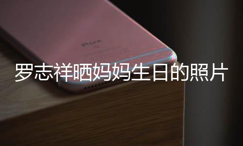 8人妈妈祥晒片 趴体的照罗志组1为母开心生日庆生