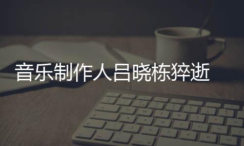 人吕晓栋晓栋 吕制作资料作品个人音乐原因猝逝死亡介绍